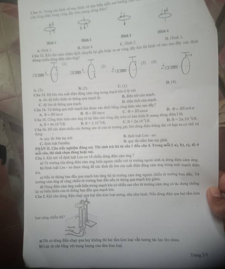 Cầu 11. Trong các hình vẽ sau, hình vẽ nào biểu diễn sai hướng I
của dìng điện trong vòng đây tròn mang đông điện?
overline B
Hình 4
Hinh 3 Hinh 2 Hinh 3
A. Hinh 3. B. Hinh 4. C. Hinh 2. D. Hinh 1.
Câu 12. Khi cho nam chẩm dịch chuyển lại gần hoặc ra xa vòng dây kin thí hình vẽ nào sau đây xác định
đāng chiều dàng điện câm ứng?
(1)
(2) (3) (4)
1 2
A. (3). B. (2), C. (1). D. (4).
Câu 13. Độ lớn của suất điện động cảm ứng trong mạch kín ti lệ với
A. tốc độ biển thiên từ thông qua mạch ấy. B. điện trở của mạch.
C. độ lớn từ thông qua mạch. D. điện tích của mạch.
Câu 14. Từ thông qua một mạch kín được xác định bằng công thức nào sau đây?
A. Phi =BSsin alpha B. Phi =BStan a C. Phi =BScos alpha D. Phi =BScot α
Câu 15. Công thức tính cám ứng từ tại tâm của vòng dây tròn có bán kinh R mang đòng điện I là
A. B=4π .10^(-7)VR. B. B=2.10^(-7)L/R. C. B=2π .10^(-7)I.R. D. B=2π .10^(-7)UR.
Câu 16. Để xác định chiều các đường sức từ của từ trường gây bởi dòng điện thắng đài vô hạn ta có thể sử
dụng
A. quy tắc bàn tay trái. B. định luật Len - xơ.
C. định luật Farađay. D. quy tắc nằm bàn tay phải.
PHẢN II. Câu trắc nghiệm đúng sai. Thí sinh trả lời từ câu 1 đến câu 4. Trong mỗi ý a), b), c), d) ở
mỗi cău, thī sinh chọn đủng hoặc sai.
Câu 1. Khi nói về định luật Len-xơ về chiều dòng điện cảm ứng ?
a) Từ trường của dòng điện cảm ứng luôn ngược chiều với từ trường ngoài sinh ra dòng điện cảm ứng.
b) Định luật Len - xơ được dùng để xác định độ lớn của suất điện động cám ứng trong một mạch điện
kin.
e) Nếu từ thông ban đầu qua mạch kín tăng thì từ trường cảm ứng ngược chiều từ trường ban đầu. Tử
trường cảm ứng sẽ cùng chiều từ trường ban đầu nếu từ thông qua mạch kín giám.
d) Dòng điện cảm ứng xuất hiện trong mạch kin có chiều sao cho từ trường căm ứng có tác dụng chống
lại sự biến thiên của từ thông ban đầu qua mạch kin.
Câu 2. Khi cho dông điện chạy qua hai tấm kim loại mông, nhẹ như hình. Nếu đông điện qua hai tấm kim
a) Dù có dòng điện chạy qua hay không thì hai tẩm kim loại vẫn tương tác lực lên nhau.
b) Lực từ cân bằng với trọng lượng của tấm kim loại.
Trang 2/3