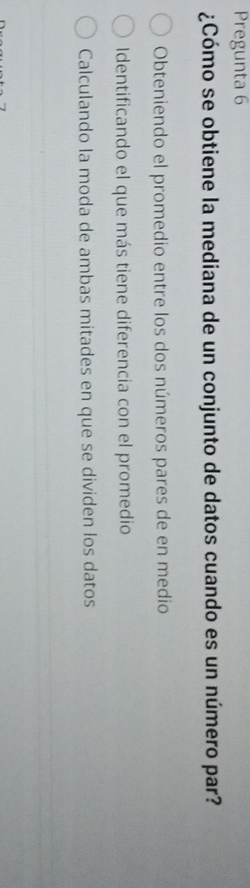 Pregunta 6
¿Cómo se obtiene la mediana de un conjunto de datos cuando es un número par?
Obteniendo el promedio entre los dos números pares de en medio
Identificando el que más tiene diferencia con el promedio
Calculando la moda de ambas mitades en que se dividen los datos