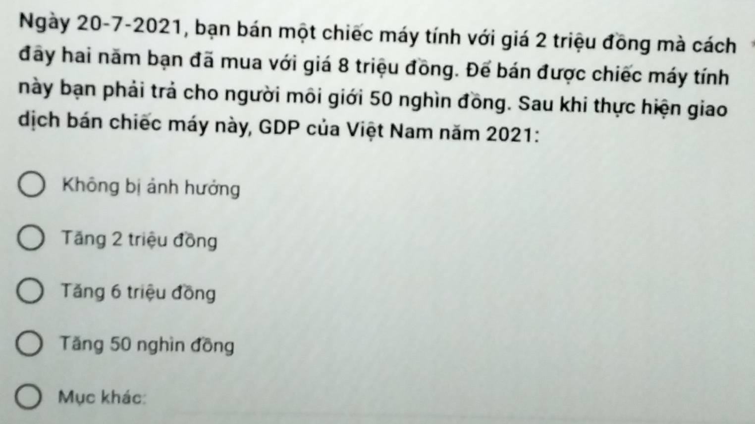 Ngày 20-7-2021, bạn bán một chiếc máy tính với giá 2 triệu đồng mà cách
đây hai năm bạn đã mua với giá 8 triệu đồng. Đế bán được chiếc máy tính
này bạn phải trả cho người môi giới 50 nghìn đồng. Sau khi thực hiện giao
dịch bán chiếc máy này, GDP của Việt Nam năm 2021:
Không bị ảnh hưởng
Tăng 2 triệu đồng
Tăng 6 triệu đồng
Tăng 50 nghìn đồng
Mục khác: