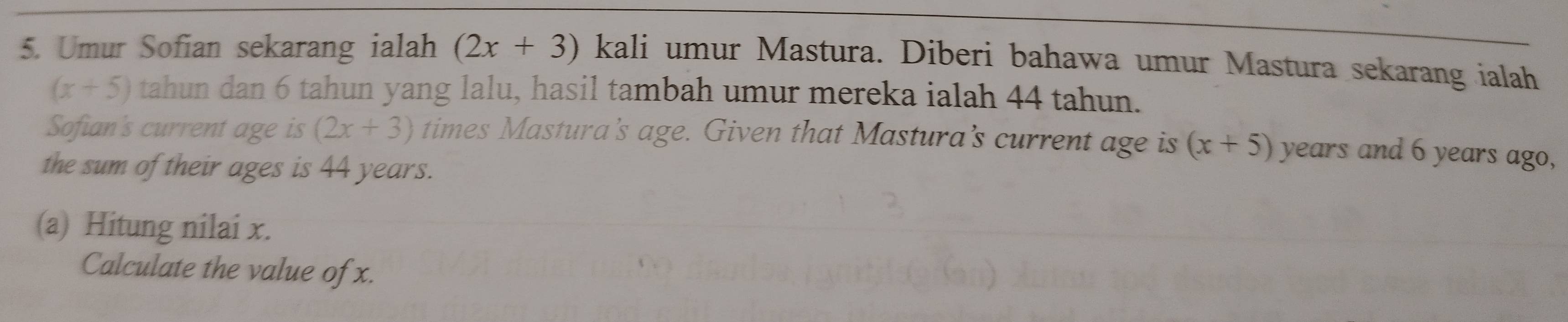 Umur Sofian sekarang ialah (2x+3) kali umur Mastura. Diberi bahawa umur Mastura sekarang ialah
(x+5) tahun dan 6 tahun yang lalu, hasil tambah umur mereka ialah 44 tahun. 
Sofian's current age is (2x+3) times Mastura's age. Given that Mastura’s current age is (x+5) years and 6 years ago, 
the sum of their ages is 44 years. 
(a) Hitung nilai x. 
Calculate the value of x.