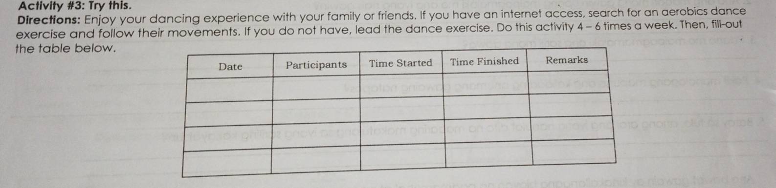 Activity #3: Try this. 
Directions: Enjoy your dancing experience with your family or friends. If you have an internet access, search for an aerobics dance 
exercise and follow their movements. If you do not have, lead the dance exercise. Do this activity 4- 6 times a week. Then, fill-out 
the table below.