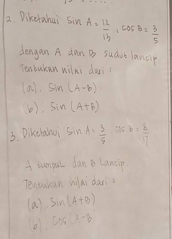 Diketahui
sin A= 12/13 , cos B= 3/5 
dengan A dan B sudut lancip 
Tentukan wilni dari? 
(a). sin (A-B)
(6). sin (A+B)
3. Diketalvi sin A= 3/5  tas B= 8/17 
A iumpul dan B Lancip. 
Tentakan nilai dari; 
(a) sin (A+B)
b CD5(A-B