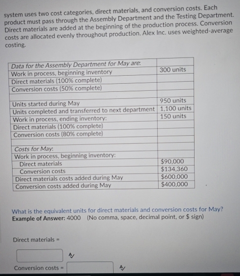 system uses two cost categories, direct materials, and conversion costs. Each 
product must pass through the Assembly Department and the Testing Department. 
Direct materials are added at the beginning of the production process. Conversion 
costs are allocated evenly throughout production. Alex Inc. uses weighted-average 
costing. 
What is the equivalent units for direct materials and conversion costs for May? 
Example of Answer: 4000 (No comma, space, decimal point, or $ sign) 
Direct materials = 
□ ~ 
Conversion costs = □