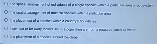 the spatial arrangement of individuals of a single species within a particular area or ecosystem
the spatial arrangement of multiple species within a particular area
the placement of a species within a country's boundaries
how near or far away individuals in a population are from a resource, such as water
the placement of a species around the globe