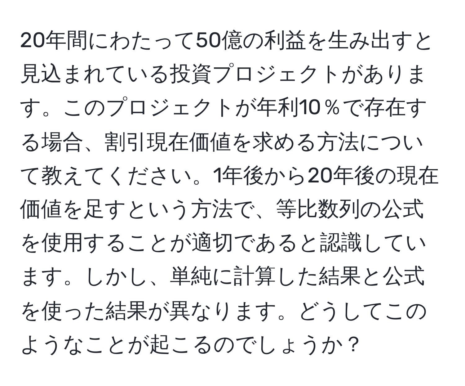 20年間にわたって50億の利益を生み出すと見込まれている投資プロジェクトがあります。このプロジェクトが年利10％で存在する場合、割引現在価値を求める方法について教えてください。1年後から20年後の現在価値を足すという方法で、等比数列の公式を使用することが適切であると認識しています。しかし、単純に計算した結果と公式を使った結果が異なります。どうしてこのようなことが起こるのでしょうか？