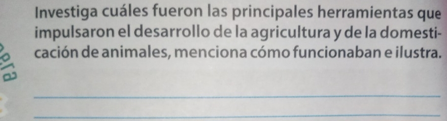 Investiga cuáles fueron las principales herramientas que 
impulsaron el desarrollo de la agricultura y de la domesti- 
a cación de animales, menciona cómo funcionaban e ilustra. 
_ 
_