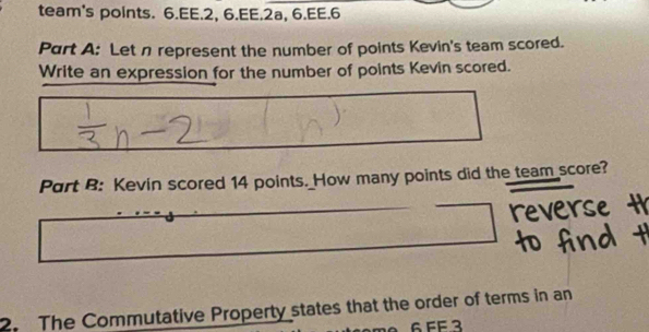 team's points. 6.EE.2, 6.EE.2a, 6.EE.6 
Part A: Let n represent the number of points Kevin's team scored. 
Write an expression for the number of points Kevin scored. 
Part B: Kevin scored 14 points. How many points did the team score? 
2. The Commutative Property states that the order of terms in an
6 FF 3