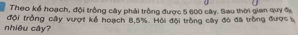 Theo kế hoạch, đội trồng cây phải trồng được 5 600 cây. Sau thời gian quy đị 
đội trồng cây vượt kế hoạch 8, 5%. Hỏi đội trồng cây đó đã tròng được b
nhiêu cây?