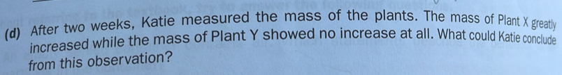 After two weeks, Katie measured the mass of the plants. The mass of Plant X greatly 
increased while the mass of Plant Y showed no increase at all. What could Katie conclude 
from this observation?