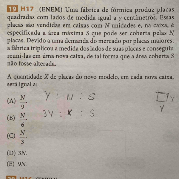 H17 (ENEM) Uma fábrica de fórmica produz placas
quadradas com lados de medida igual a y centímetros. Essas
placas são vendidas em caixas com N unidades e, na caixa, é
especificada a área máxima S que pode ser coberta pelas N
placas. Devido a uma demanda do mercado por placas maiores,
a fábrica triplicou a medida dos lados de suas placas e conseguiu
reuni-las em uma nova caixa, de tal forma que a área coberta S
não fosse alterada.
A quantidade X de placas do novo modelo, em cada nova caixa,
será igual a:
(A)  N/9 .
(B)  N/6 ·
(C)  N/3 · 
(D) 3N.
(E) 9N.