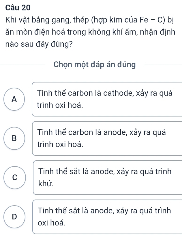 Khi vật bằng gang, thép (hợp kim của Fe - C) bị
ăn mòn điện hoá trong không khí ẩm, nhận định
nào sau đây đúng?
Chọn một đáp án đúng
Tinh thể carbon là cathode, xảy ra quá
A
trình oxi hoá.
Tinh thể carbon là anode, xảy ra quá
B
trình oxi hoá.
Tinh thể sắt là anode, xảy ra quá trình
C
khử.
D Tinh thể sắt là anode, xảy ra quá trình
oxi hoá.