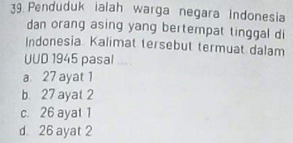 Penduduk ialah warga negara Indonesia
dan orang asing yang bertempat tinggal di
Indonesia. Kalimat tersebut termuat dalam
UUD 1945 pasal ...
a 27 ayat 1
b. 27 ayat 2
c. 26 ayat 1
d. 26 ayat 2