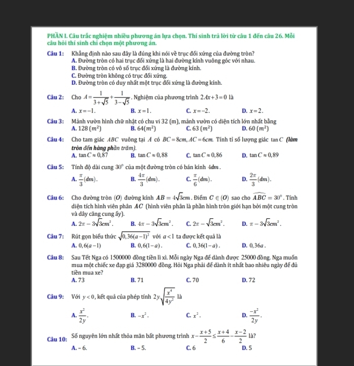 PHẢN I. Câu trắc nghiệm nhiều phương án lựa chọn. Thí sinh trả lời từ câu 1 đến câu 26. Mỗi
câu hỏi thí sinh chỉ chọn một phương án.
Câu 1: Khẳng định nào sau đây là đúng khi nói về trục đối xứng của đường tròn?
A. Đường tròn có hai trục đối xứng là hai đường kính vuông góc với nhau.
B. Đường tròn có vô số trục đối xứng là đường kính.
C. Đường tròn không có trục đối xứng.
D. Đường tròn có duy nhất một trục đối xứng là đường kính.
Câu 2: : Cho A= 1/3+sqrt(5) + 1/3-sqrt(5)  Nghiệm của phương trình 2Ax+3=0 là
A. x=-1. B. x=1. C. x=-2. D. x=2.
Câu 3: Mảnh vườn hình chữ nhật có chu vi 32 (m), mảnh vườn có diện tích lớn nhất bằng
A. 128(m^2) B. 64(m^2) C. 63(m^2) D. 60(m^2)
Câu 4: Cho tam giác ABC vuông tại A có BC=8cm,AC=6cm Tính tỉ số lượng giác tan C (làm
tròn đến hàng phần trăm).
A. tan Capprox 0.87 B. tan Capprox 0.88 C. tan Capprox 0.86 D. tan Capprox 0.89
Câu 5: Tính độ dài cung 30° của một đường tròn có bán kính 4dm .
A.  π /3 (dm). B.  4π /3 (dm). C.  π /6 (dm). D.  2π /3 (dm).
Câu 6: Cho đường tròn (O) đường kính AB=4sqrt(3)cm. Điểm C∈ (0) sao cho widehat ABC=30°. Tính
diện tích hình viên phân AC (hình viên phân là phần hình tròn giới hạn bởi một cung tròn
và dây căng cung ấy).
A. 2π -3sqrt(3)cm^2. B. 4π -3sqrt(3)cm^2. C. 2π -sqrt(3)cm^2. D. π -3sqrt(3)cm^2.
Câu 7: Rút gọn biểu thức sqrt(0,36(a-1)^2) với a<1</tex> ta được kết quả là
A. 0,6(a-1) B. 0,6(1-a). C. 0,36(1-a). D. 0,36a .
Câu 8: Sau Tết Nga có 1500000 đồng tiền lì xì. Mỗi ngày Nga để dành được 25000 đồng. Nga muốn
mua một chiếc xe đạp giá 3280000 đồng. Hỏi Nga phải để dành ít nhất bao nhiêu ngày để đủ
tiền mua xe?
A. 73 B. 71 C. 70 D. 72
Câu 9: Với y<0</tex> , kết quả của phép tính 2ysqrt(frac x^4)4y^2 □ là
^-
A.  x^2/2y . B. -x^2· C. x^2· D.  (-x^2)/2y .
Câu 10: Số nguyên lớn nhất thỏa mãn bất phương trình x- (x+5)/2 ≤  (x+4)/6 - (x-2)/2  là?
A. - 6. B. - 5. C. 6 D. 5