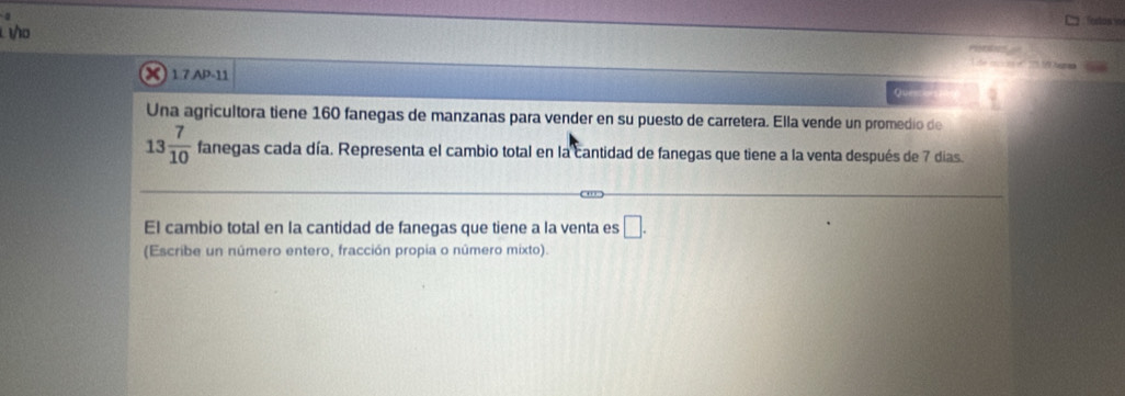 Toros io 
10 hee 
X 1. 7 AP-11 
Que 
Una agricultora tiene 160 fanegas de manzanas para vender en su puesto de carretera. Ella vende un promedio de
13 7/10  fanegas cada día. Representa el cambio total en la cantidad de fanegas que tiene a la venta después de 7 días. 
El cambio total en la cantidad de fanegas que tiene a la venta es □. 
(Escribe un número entero, fracción propia o número mixto).