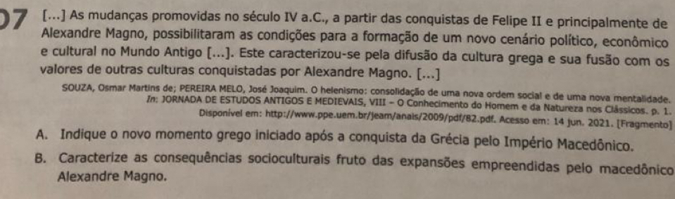 [...] As mudanças promovidas no século IV a.C., a partir das conquistas de Felipe II e principalmente de 
7 Alexandre Magno, possibilitaram as condições para a formação de um novo cenário político, econômico 
e cultural no Mundo Antigo (...). Este caracterizou-se pela difusão da cultura grega e sua fusão com os 
valores de outras culturas conquistadas por Alexandre Magno. [...] 
SOUZA, Osmar Martins de; PEREIRA MELO, José Joaquim. O helenismo: consolidação de uma nova ordem social e de uma nova mentalidade. 
In: JORNADA DE ESTUDOS ANTIGOS E MEDIEVAIS, VIII - O Conhecimento do Homem e da Natureza nos Clássicos. p. 1. 
Disponível em: http://www.ppe.uem.br/jeam/anais/2009/pdf/82.pdf. Acesso em: 14 jun. 2021. [Fragmento] 
A. Indique o novo momento grego iniciado após a conquista da Grécia pelo Império Macedônico. 
B. Caracterize as consequências socioculturais fruto das expansões empreendidas pelo macedônico 
Alexandre Magno.