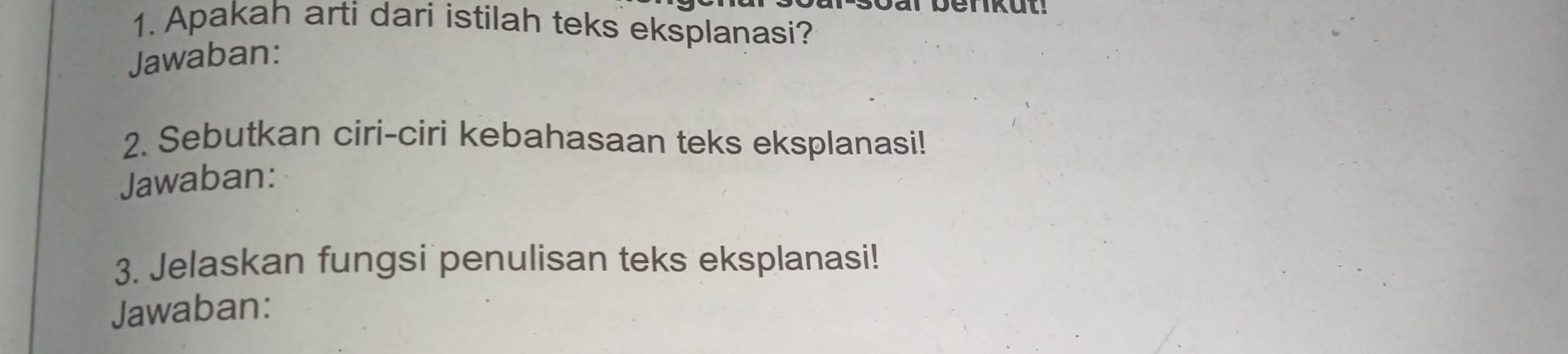 Apakah arti dari istilah teks eksplanasi? 
Jawaban: 
2. Sebutkan ciri-ciri kebahasaan teks eksplanasi! 
Jawaban: 
3. Jelaskan fungsi penulisan teks eksplanasi! 
Jawaban: