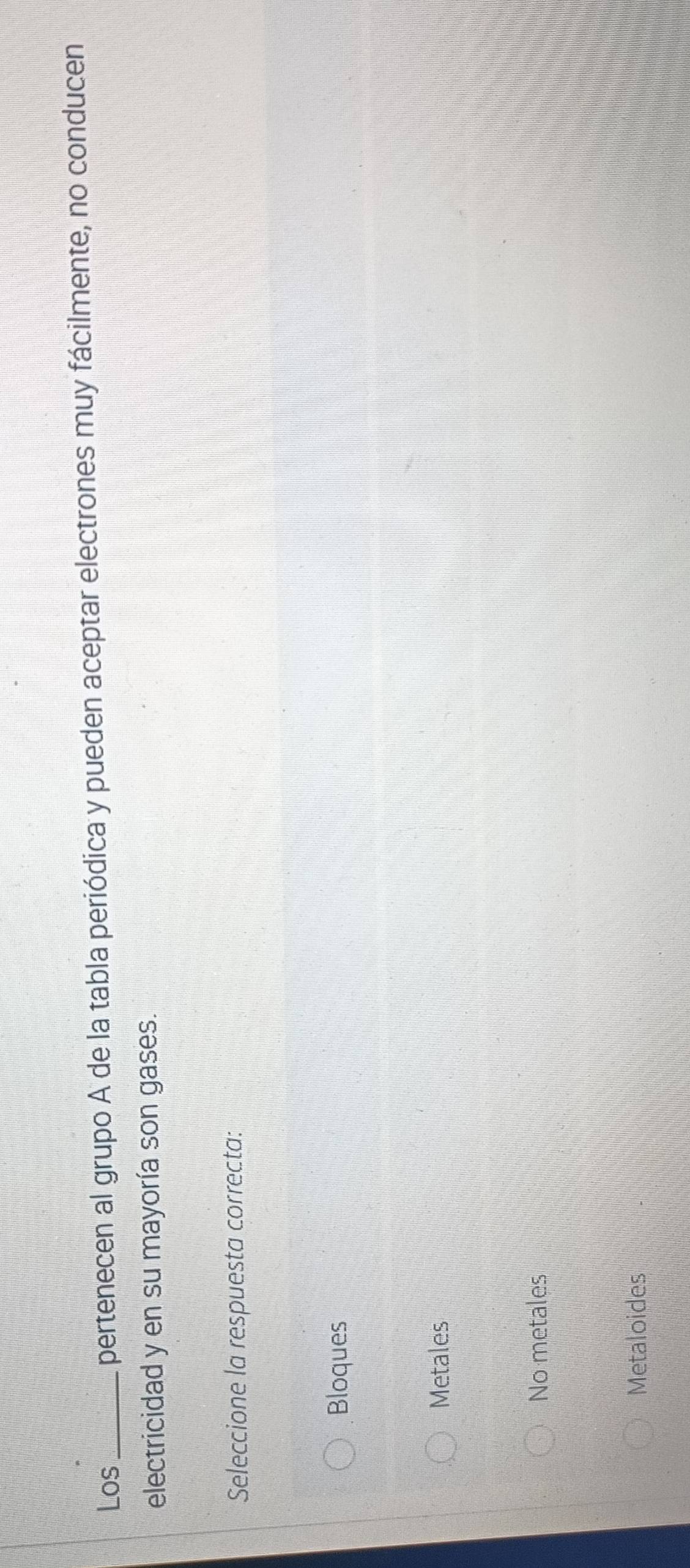 Los_ pertenecen al grupo A de la tabla periódica y pueden aceptar electrones muy fácilmente, no conducen
electricidad y en su mayoría son gases.
Seleccione la respuesta correcta:
Bloques
Metales
No metales
Metaloides