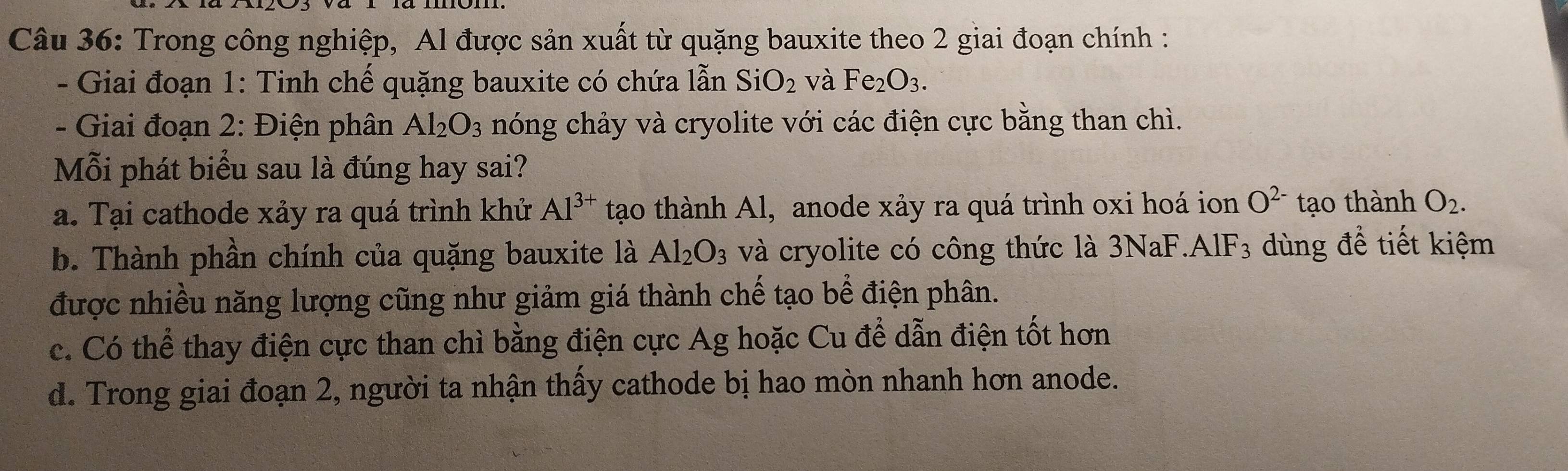 Trong công nghiệp, Al được sản xuất từ quặng bauxite theo 2 giai đoạn chính :
- Giai đoạn 1: Tinh chế quặng bauxite có chứa lẫn SiO_2 và Fe_2O_3. 
- Giai đoạn 2: Điện phân Al_2O_3 nóng chảy và cryolite với các điện cực bằng than chì.
Mỗi phát biểu sau là đúng hay sai?
a. Tại cathode xảy ra quá trình khử Al^(3+) tạo thành Al, anode xảy ra quá trình oxi hoá ion O^(2-) tạo thành O_2.
b. Thành phần chính của quặng bauxite là Al_2O_3 và cryolite có công thức là 3NaF.A IF_3 dùng để tiết kiệm
được nhiều năng lượng cũng như giảm giá thành chế tạo bể điện phân.
c. Có thể thay điện cực than chì bằng điện cực Ag hoặc Cu để dẫn điện tốt hơn
d. Trong giai đoạn 2, người ta nhận thấy cathode bị hao mòn nhanh hơn anode.