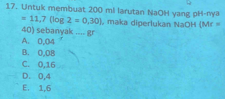 Untuk membuat 200 ml larutan NaOH yang pH-nya
=11,7(log 2=0,30) , maka diperlukan NaOH (Mr =
40) sebanyak .... gr
A. 0,04^-
B. 0,08
C. 0,16
D. 0,4
E. 1,6