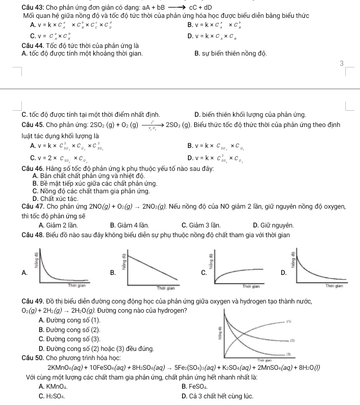 Cho phản ứng đơn giản có dạng: aA+bBto cC+dD
Mối quan hệ giữa nồng độ và tốc độ tức thời của phản ứng hóa học được biểu diễn bằng biểu thức
A. v=k* C_A^(a* C_B^b* C_c^c* C : B. V=k* C_A^(·)* C_B^b
C. V=C_A^2* C D. V=k* C_A)* C_B
Câu 44. Tốc độ tức thời của phán ứng là
A. tốc độ được tính một khoảng thời gian. B. sự biến thiên nồng độ.
3
C. tốc độ được tính tại một thời điểm nhất định. D. biến thiên khối lượng của phản ứng.
Câu 45. Cho phản ứng: 2SO_2(g)+O_2(g)to Đ. Biểu thức tốc độ thức thời của phản ứng theo định
luật tác dụng khối lượng là
A. v=k* C_(50,)^2* C_0,* C_(50,)^2 B. v=k* C_s0,* C_o,
D.
C. V=2* C_50,* C_0, V=k* C_(50,)^2* C_0,
Câu 46. Hãng số tốc độ phản ứng k phụ thuộc yếu tố nào sau đây:
A. Bản chất chất phản ứng và nhiệt độ
B. Bề mặt tiếp xúc giữa các chất phản ứng.
C. Nồng độ các chất tham gia phán ứng.
D. Chất xúc tác.
Câu 47. Cho phản ứng 2NO(g)+O_2(g)to 2NO_2(g) 1. Nếu nồng độ của NO giảm 2 lần, giữ nguyên nồng độ oxygen,
thì tốc độ phản ứng sẽ
A. Giám 2 lần. B. Giảm 4 lần. C. Giản 3 lần. D. Giữ nguyên.
Câu 48. Biểu đồ nào sau đây không biểu diễn sự phụ thuộc nồng độ chất tham gia với thời gian
A.
B.
D
Câu 49. Đồ thị biểu diễn đường cong động học của phản ứng giữa oxygen và hydrogen tạo thành nước,
O_2(g)+2H_2(g)to 2H_2O(g) 1. Đường cong nào của hydrogen?
A. Đường cong số (1)
B. Đường cong số (2).
C. Đường cong số (3)
D. Đường cong số (2) hoặc (3) đều đúng.
Câu 50. Cho phương trình hóa học:
2KMnO_4(aq)+10FeSO_4(aq)+8H_2SO_4(aq)to 5Fe_2(SO_4)_3(aq)+K_2SO_4(aq)+2MnSO_4(aq)+8H_2O(l)
Với cùng một lượng các chất tham gia phản ứng, chất phản ứng hết nhanh nhất là:
A. KMnO_4.
B. FeSO
C. H_2SO_4 D. Cá 3 chất hết cùng lúc.