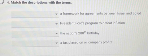 Match the descriptions with the terms.
a framework for agreements between Israel and Egypt
President Ford's program to defeat inflation
the nation's 200^(th) birthday
a tax placed on oil company profits