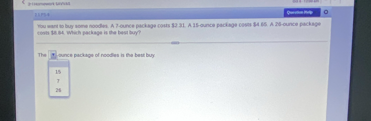 2-1 Homework SAVVAS
2.1.PS-0 Question Help
You want to buy some noodles. A 7-ounce package costs $2.31. A 15-ounce package costs $4.65. A 26-ounce package
costs $8.84. Which package is the best buy?
The ounce package of noodles is the best buy.
15
7
26