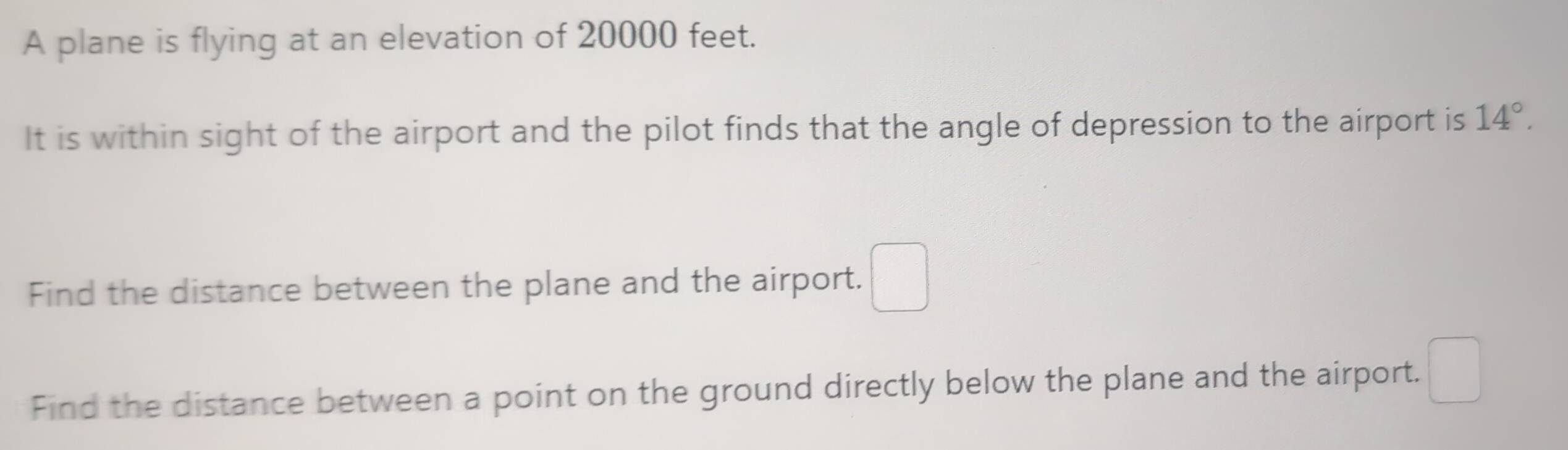 A plane is flying at an elevation of 20000 feet. 
It is within sight of the airport and the pilot finds that the angle of depression to the airport is 14°. 
Find the distance between the plane and the airport. □ 
Find the distance between a point on the ground directly below the plane and the airport. □