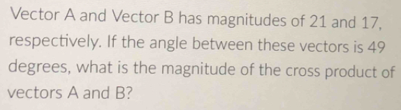 Vector A and Vector B has magnitudes of 21 and 17, 
respectively. If the angle between these vectors is 49
degrees, what is the magnitude of the cross product of 
vectors A and B?