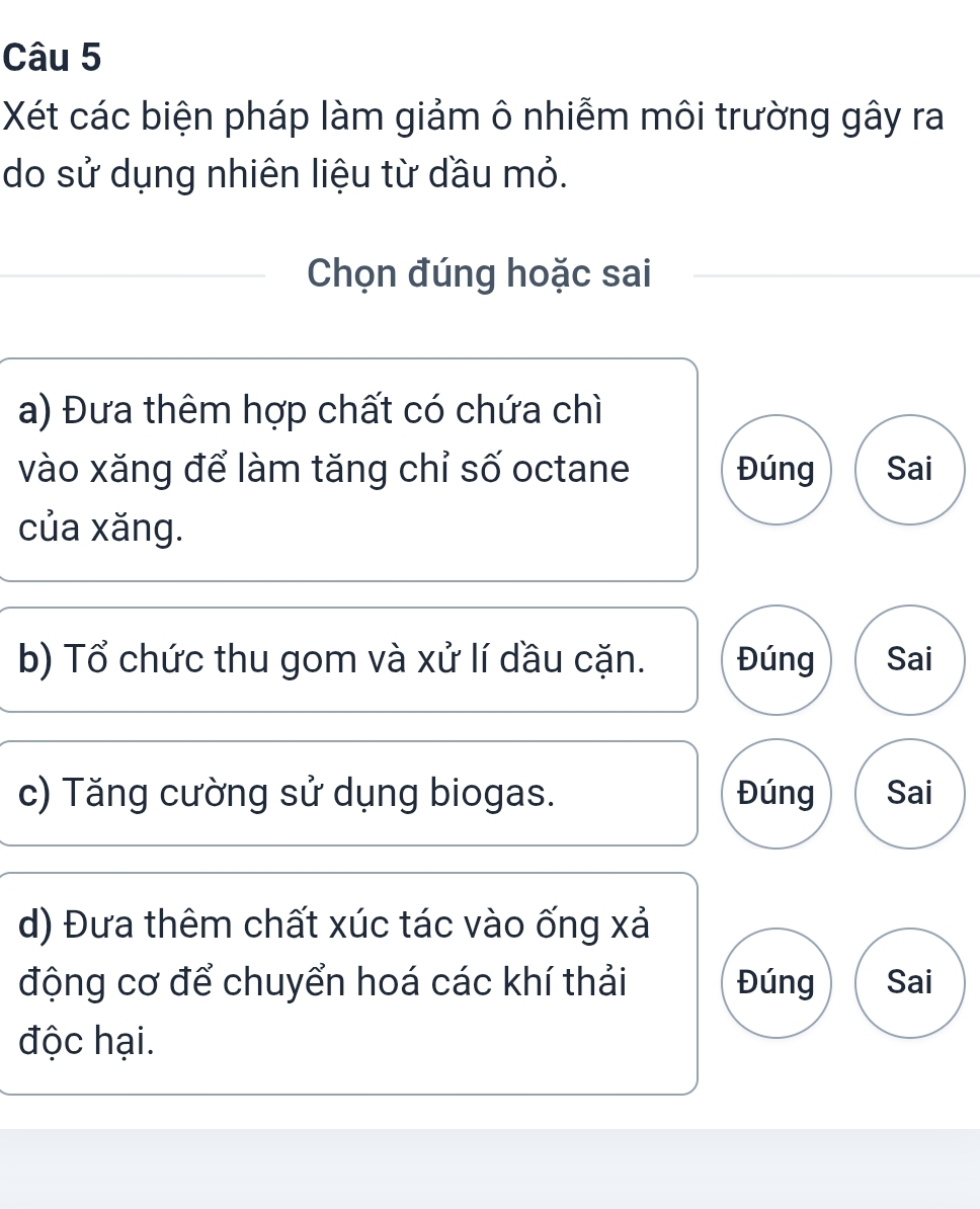 Xét các biện pháp làm giảm ô nhiễm môi trường gây ra
do sử dụng nhiên liệu từ dầu mỏ.
Chọn đúng hoặc sai
a) Đưa thêm hợp chất có chứa chì
vào xăng để làm tăng chỉ số octane Đúng Sai
của xăng.
b) Tổ chức thu gom và xử lí dầu cặn. Đúng Sai
c) Tăng cường sử dụng biogas. Đúng Sai
d) Đưa thêm chất xúc tác vào ống xả
động cơ để chuyển hoá các khí thải Đúng Sai
độc hại.