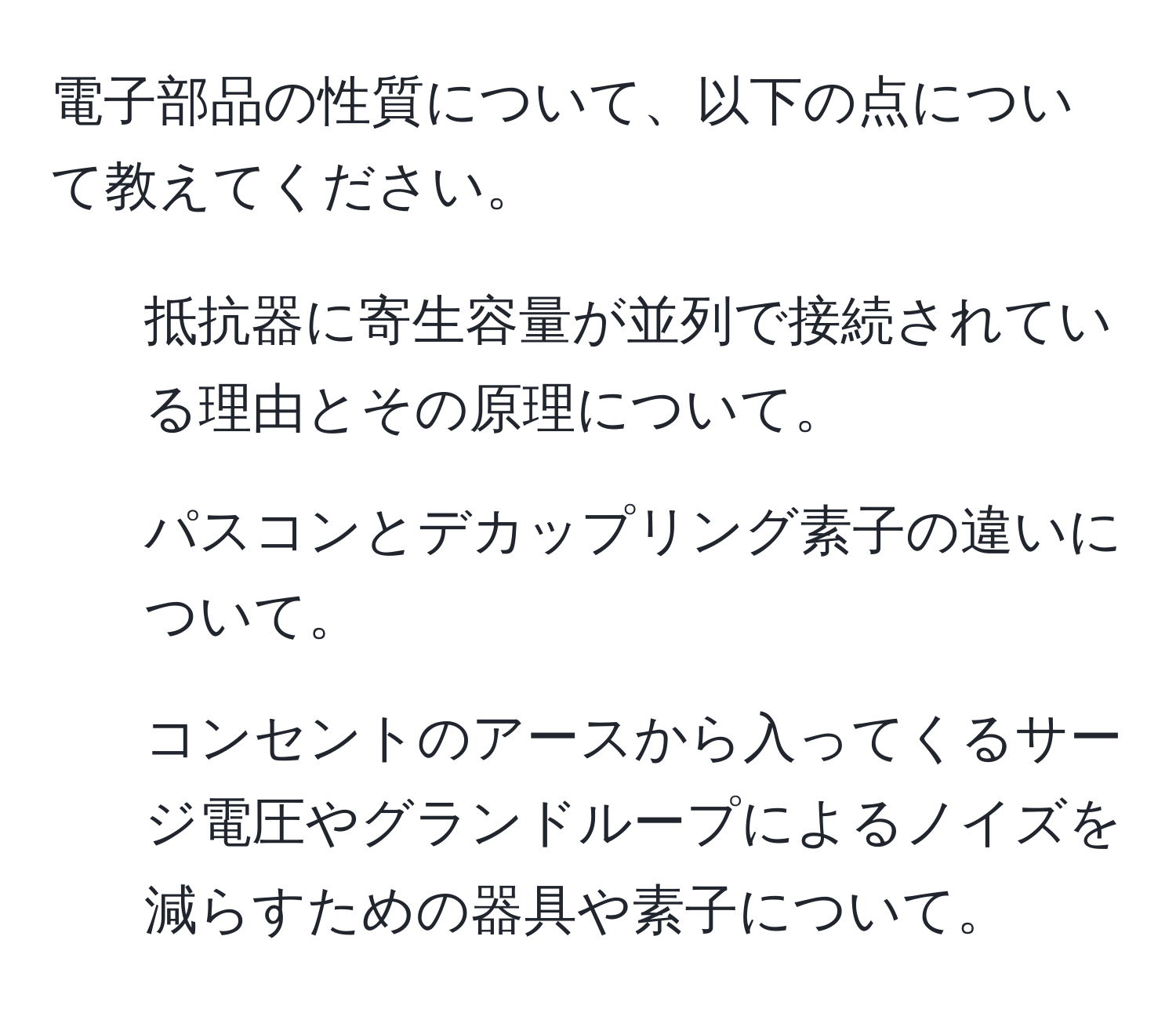 電子部品の性質について、以下の点について教えてください。  
1. 抵抗器に寄生容量が並列で接続されている理由とその原理について。  
2. パスコンとデカップリング素子の違いについて。  
3. コンセントのアースから入ってくるサージ電圧やグランドループによるノイズを減らすための器具や素子について。