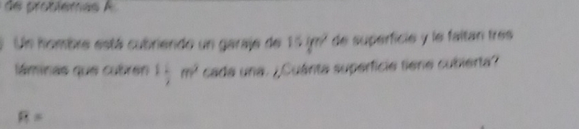 de protiemas A 
Un fombre está cubriendo un garaje de 15ifn^2 de superfície y le faltan trés 
láminas que cubrén 1 1/2 m^2 cada una. ¿Cuánta superficie tiene cubierta?
R=