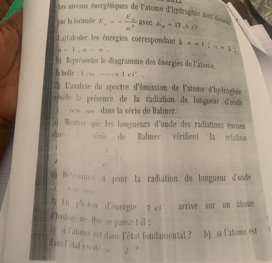 Les niveaux nergétiques de l'atome d'hydrogène sont donné 
par la formule En=-frac E_nn^2 ayec E_0=13,6eV. 
La) Calculer les énergies correspondant à n=1; n=2;
n=3; n=∈fty. 
) Représenter le diagramme des énergies de l'atome. 
chelle : 1cn. _  to 1eV. 
2) L'analyse du spectre d'émission de l'atome d'hydrogène 
révése la présence de la radiation de longueur d'onde
656 m dans la série de Balmer. 
a) Montrer que les longueurs d'onde des radiations émises 
os série de Balmer vérifient la relation 
 1/n n)· 
Déternner n pour la radiation de longueur d'onde 
h t m. 
3) Un photon d'énergie 7er arrive sur un atome 
d'hydrogène. Que se passe-t-il : 
si 'atome est dans l'état fondamental b) si latome est 1 
dans l'état excité n=2 `