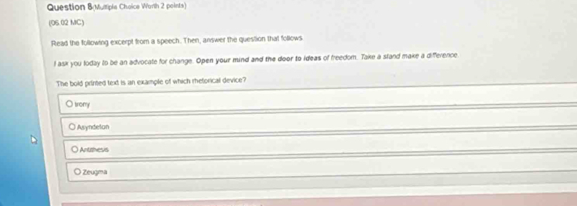 Question &Multiple Cheice Worth 2 points)
(06.02 MC)
Read the following excerpt from a speech. Then, answer the question that follows
I ask you loday to be an advocate for change. Open your mind and the door to ideas of freedom. Take a stand make a difference.
The bold printed text is an example of which rhetorical device?
O trony
Asyndetan
Antithesis
O Zeugma