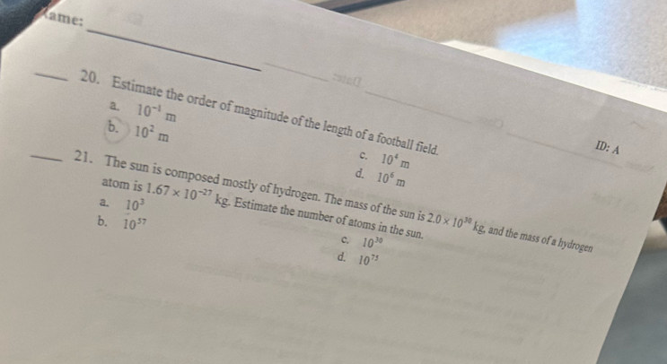 Rame:
_
_
_
a. 10^(-1)m
20. Estimate the order of magnitude of the length of a football field 10^4m _
b. 10^2m
c.
ID: A
d. 10^6m
atom is
_21. The sun is composed mostly of hydrogen. The mass of the sun is 2.0* 10^(30)kg. , and the mass of a hydrogen
a. 10^3 1.67* 10^(-27)kg. Estimate the number of atoms in the sun.
b. 10^(57) c. 10^(30)
d. 10^(75)