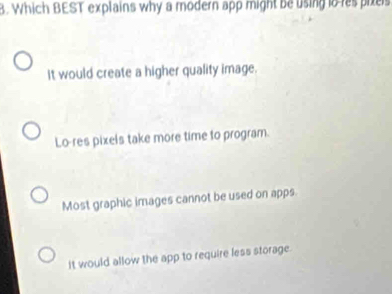 Which BEST explains why a modern app might be using io res piels
It would create a higher quality image.
Lo-res pixels take more time to program.
Most graphic images cannot be used on apps.
it would allow the app to require less storage.