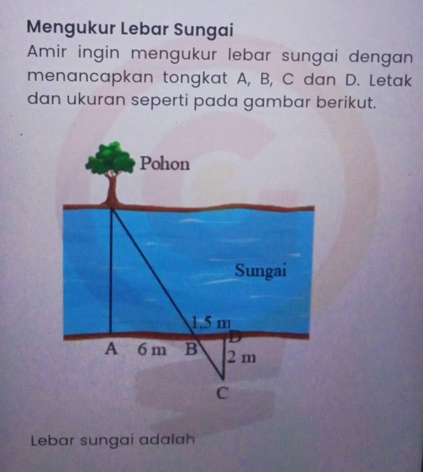 Mengukur Lebar Sungai 
Amir ingin mengukur lebar sungai dengan 
menancapkan tongkat A, B, C dan D. Letak 
dan ukuran seperti pada gambar berikut. 
Lebar sungai adalah