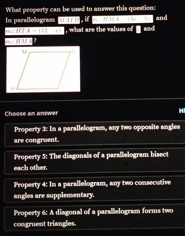 What property can be used to answer this question:
In parallelogram MATH , if m∠ HMA=(3x5) and
m∠ HTA=(12-x) , what are the values of and
m∠ HMA ?
Choose an answer
Hi
Property 3: In a parallelogram, any two opposite angles
are congruent.
Property 5: The diagonals of a parallelogram bisect
each other.
Property 4: In a parallelogram, any two consecutive
angles are supplementary.
Property 6: A diagonal of a parallelogram forms two
congruent triangles.