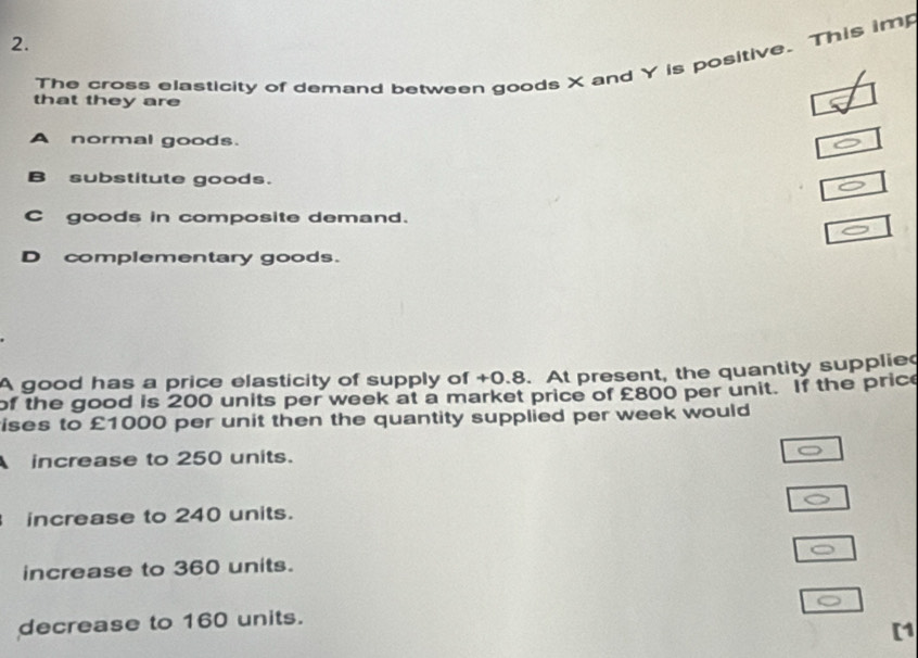 The cross elasticity of demand between goods X and Y is positive. This imp
that they are
A normal goods.
B substitute goods.
C goods in composite demand.
D complementary goods.
A good has a price elasticity of supply of +0.8. At present, the quantity supplied
of the good is 200 units per week at a market price of £800 per unit. If the price
ises to £1000 per unit then the quantity supplied per week would
increase to 250 units.
increase to 240 units.
increase to 360 units.
decrease to 160 units.
[1