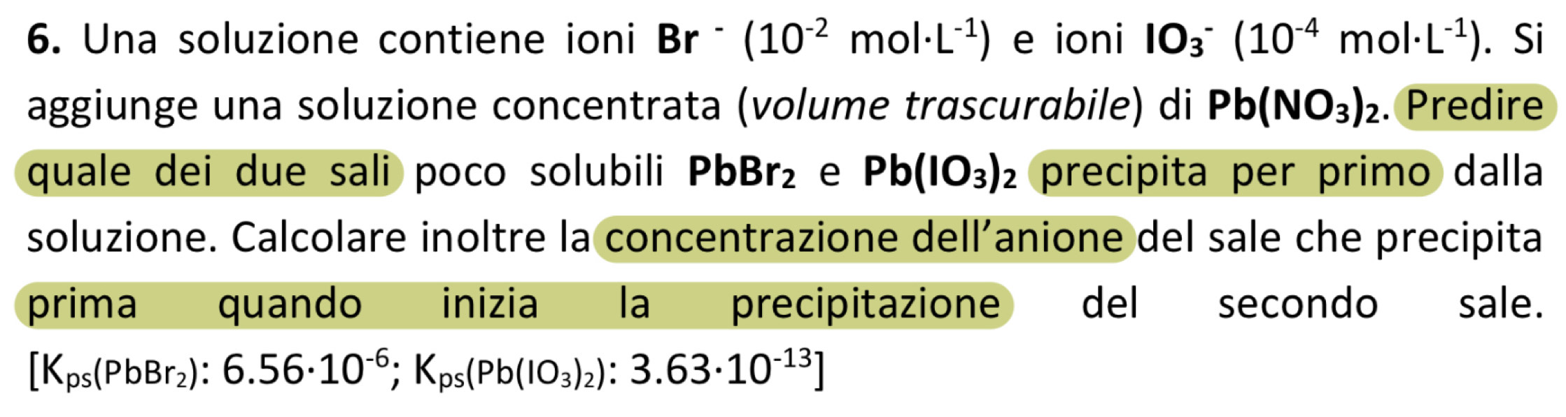 Una soluzione contiene ioni Br^-(10^(-2)mol· L^(-1)) e ioni 10_3^(-(10^-4)mol· L^(-1)). Si 
aggiunge una soluzione concentrata (volume trascurabile) di Pb(NO_3)_2. Predire 
quale dei due sali poco solubili PbBr_2 e Pb(IO_3)_2 precipita per primo dalla 
soluzione. Calcolare inoltre la concentrazione dell’anione del sale che precipita 
prima quando inizia la precipitazione del secondo sale.
[K_ps(PbBr_2):6.56· 10^(-6);K_ps(Pb(IO_3)_2):3.63· 10^(-13)]