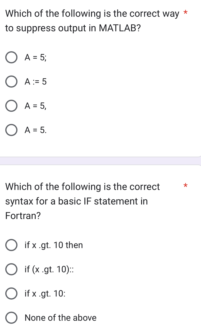 Which of the following is the correct way *
to suppress output in MATLAB?
A=5;
A:=5
A=5,
A=5. 
Which of the following is the correct *
syntax for a basic IF statement in
Fortran?
if x .gt. 10 then
if (x .gt. 10) ::
if x .gt. 10 :
None of the above