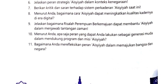 Jelaskan peran strategis ‘Aisyiyah dalam konteks kenegaraan! 
7. Berikan kritik dan saran terhadap sistem perkaderan ‘Aisyiyah saat ini! 
8. Menurut Anda, bagaimana cara ‘Aisyiyah dapat meningkatkan kualitas kadernya 
di era digital? 
9. Jelaskan bagaimana Risalah Perempuan Berkemajuan dapat membantu ‘Aisyiyah 
dalam menjawab tantangan zaman! 
10. Menurut Anda, apa saja peran yang dapat Anda lakukan sebagai generasi muda 
dalam mendukung program dan misi ‘Aisyiyah? 
11. Bagaimana Anda merefleksikan peran ‘Aisyiyah dalam memajukan bangsa dan 
negara?