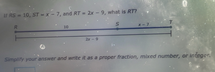 If RS=10,ST=x-7 , and RT=2x-9 , what is RT?
Simplify your answer and write it as a proper fraction, mixed number, or integer.