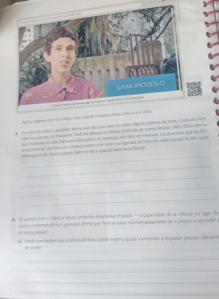 Agora, organize com os colegas uma roda de conversa sobre a leitura e o vídeo. 
1 No início do vídeo, a youtuber afirma que não quer opor as mídias digitais à leitura de livros. Contudo, com 
base nos estudos de Maryanne Wolf, ela diferencia a leitura profunda de outras leituras. Além disso, afirma 
que, na leitura em telas, há muitas distrações e as sentenças são cada vez menores. Vocês acham que há dife- 
renças entre ler um livro, um romance inteiro, e ler tuites ou legendas de fotos em redes sociais? Se sim, quais 
_ 
diferenças vocês notam quando leem na tela e quando leem livros físicos? 
_ 
_ 
_ 
_ 
2. De acordo com o vídeo, a leitura profunda desenvolve empatia — a capacidade de se colocar no lugar do 
outro e compreendê-lo. A youtuber afirma que "ler é se soltar momentaneamente de sí próprio e aprender a 
ser outra pessoa". 
#) Vocês concordam que a leitura de livros pode mesmo ajudar a entender e respeitar pessoas diferente 
de vocês? 
_ 
_ 
_ 
_