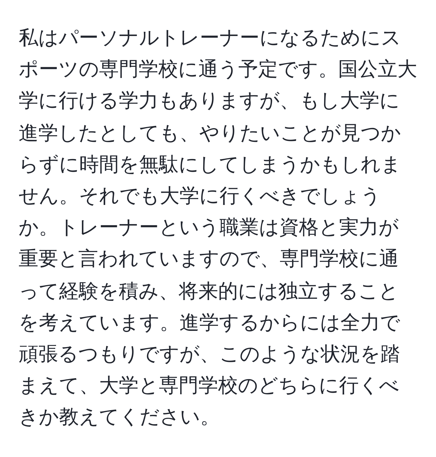 私はパーソナルトレーナーになるためにスポーツの専門学校に通う予定です。国公立大学に行ける学力もありますが、もし大学に進学したとしても、やりたいことが見つからずに時間を無駄にしてしまうかもしれません。それでも大学に行くべきでしょうか。トレーナーという職業は資格と実力が重要と言われていますので、専門学校に通って経験を積み、将来的には独立することを考えています。進学するからには全力で頑張るつもりですが、このような状況を踏まえて、大学と専門学校のどちらに行くべきか教えてください。