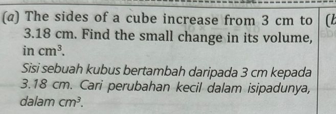 (α) The sides of a cube increase from 3 cm to (b
3.18 cm. Find the small change in its volume,
incm^3. 
Sisi sebuah kubus bertambah daripada 3 cm kepada
3.18 cm. Cari perubahan kecil dalam isipadunya, 
dalam cm^3.