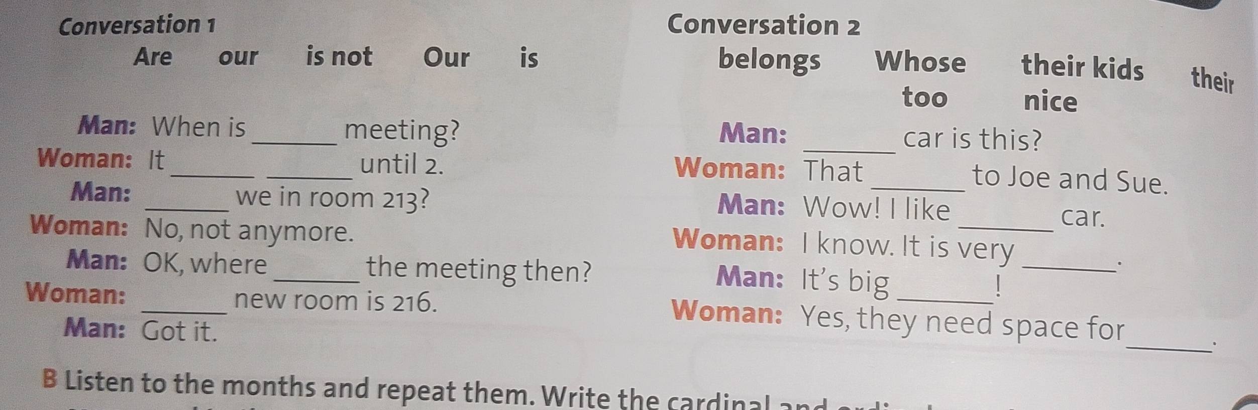 Conversation 1 Conversation 2 
Are our is not Our is belongs Whose their kids their 
too nice 
Man: When is _meeting? Man: _car is this? 
Woman: It_ _until 2. Woman: That 
to Joe and Sue. 
Man: _we in room 213? Man: Wow! I like 
_car. 
Woman: No, not anymore. 
Woman: I know. It is very 
Man: OK, where _the meeting then? 
_. 
Man: It's big _ 1
Woman: _new room is 216. 
_ 
Woman: Yes, they need space for 
Man: Got it. 
B Listen to the months and repeat them. Write the cardinal :