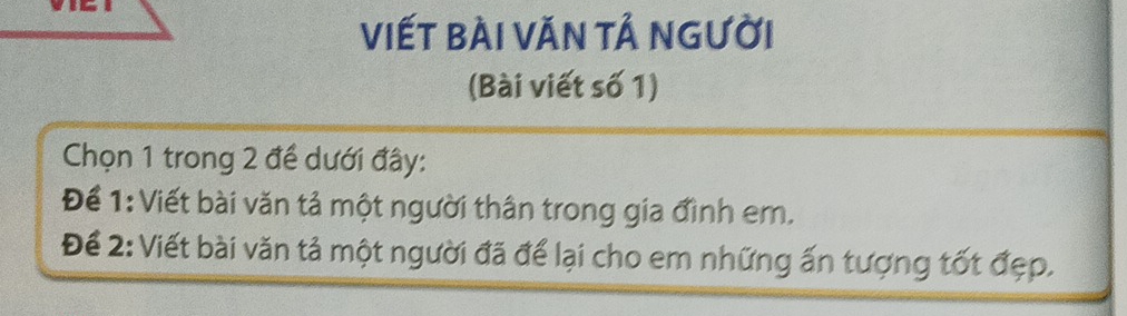 viết bài Văn tả người 
(Bài viết số 1) 
Chọn 1 trong 2 đề dưới đây: 
Để 1: Viết bài văn tả một người thân trong gia đình em. 
Để 2: Viết bài văn tả một người đã để lại cho em những ấn tượng tốt đẹp.