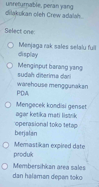 unreturnable, peran yang
dilakukan oleh Crew adalah..
Select one:
Menjaga rak sales selalu full
display
Menginput barang yang
sudah diterima dari
warehouse menggunakan
PDA
Mengecek kondisi genset
agar ketika mati listrik
operasional toko tetap
berjalan
Memastikan expired date
produk
Membersihkan area sales
dan halaman depan toko