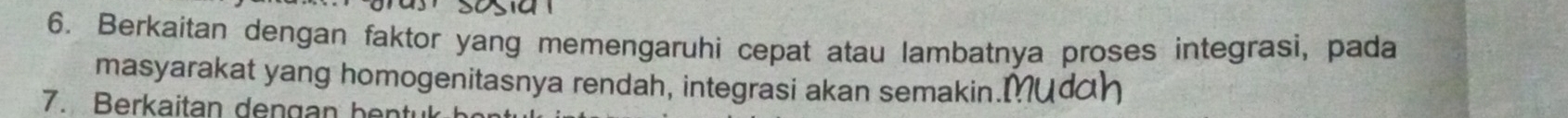 Berkaitan dengan faktor yang memengaruhi cepat atau lambatnya proses integrasi, pada 
masyarakat yang homogenitasnya rendah, integrasi akan semakin.Mudh 
7. Berkaitan dengan hentuk