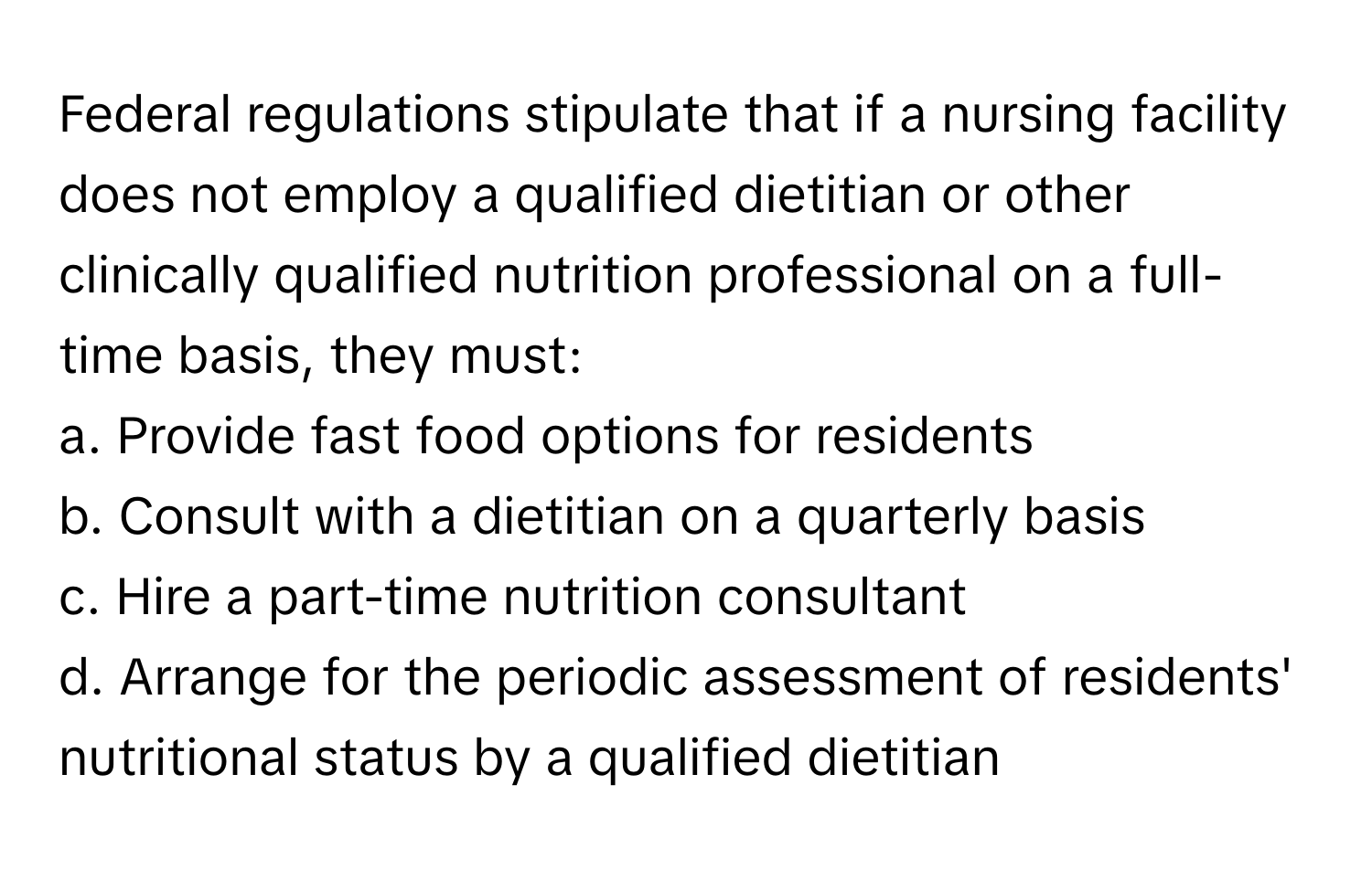 Federal regulations stipulate that if a nursing facility does not employ a qualified dietitian or other clinically qualified nutrition professional on a full-time basis, they must:

a. Provide fast food options for residents
b. Consult with a dietitian on a quarterly basis
c. Hire a part-time nutrition consultant
d. Arrange for the periodic assessment of residents' nutritional status by a qualified dietitian